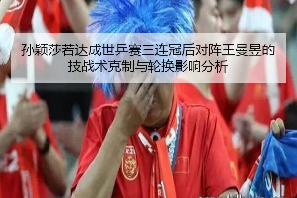 孙颖莎若达成世乒赛三连冠后对阵王曼昱的技战术克制与轮换影响分析