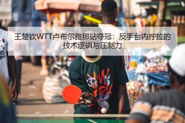 王楚钦WTT卢布尔雅那站夺冠：反手台内拧拉的技术逻辑与压制力